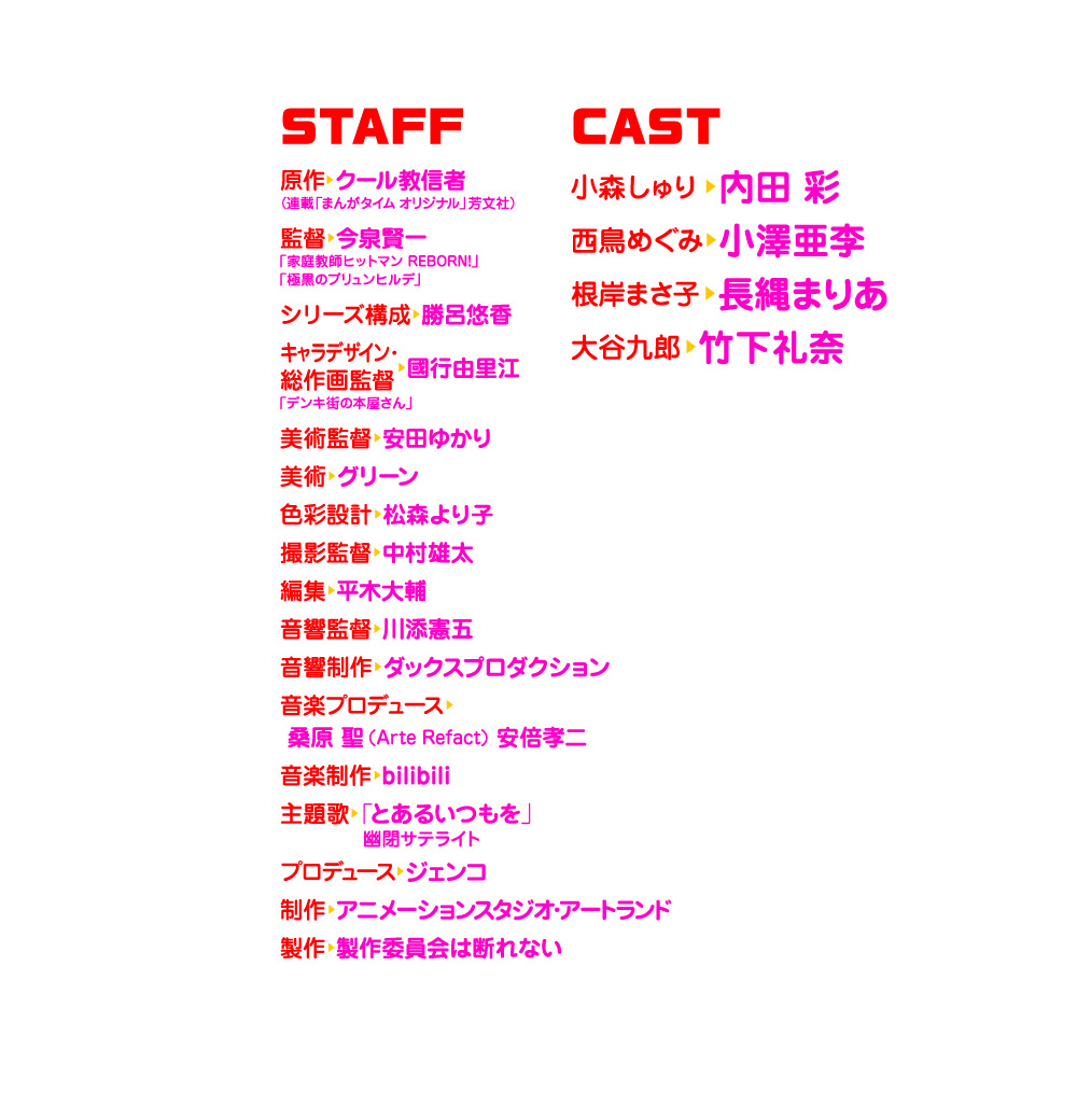 　メインスタッフ
　　原作　クール教信者 （連載「まんがタイム オリジナル」芳文社）
　　監督　今泉賢一「家庭教師ヒットマン REBORN!」「極黒のブリュンヒルデ」
　　シリーズ構成　勝呂悠香
　　キャラクターデザイン・総作画監督　國行由里江「デンキ街の本屋さん」
　　美術監督　安田ゆかり
　　美術　グリーン
　　色彩設計　松森より子
　　撮影監督　中村雄太
　　編集　平木大輔
　　音響監督　川添憲五
　　音響制作　ダックスプロダクション
　　音楽　Arte Refact
　　音楽プロデュース　桑原聖(Arte Refact) 安倍孝二
　　音楽制作　bilibili
　　主題歌　「とあるいつもを」幽閉サテライト
　　プロデュース　ジェンコ
　　制作　アニメーションスタジオ・アートランド
　　製作　製作委員会は断れない
　メインキャスト
　　小森しゅり：内田彩
　　西鳥めぐみ：小澤亜李
　　根岸まさ子：長縄まりあ
　　大谷九郎：竹下礼奈